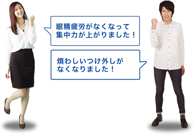 「眼精疲労がなくなって集中力が上がりました！」「煩わしいつけ外しがなくなりました！」